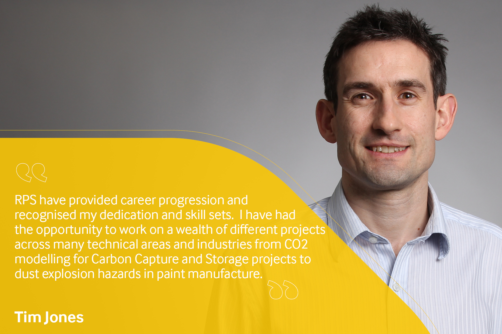 Employee testimonial. Tim Jones reading "RPS have provided career progression and recognised my dedication and skill sets. I have had the opportunity to work on a wealth of different projects across many technical areas and industries from CO2 modelling for Carbon Capture and Storage projects to dust explosion hazards in paint manufacture".