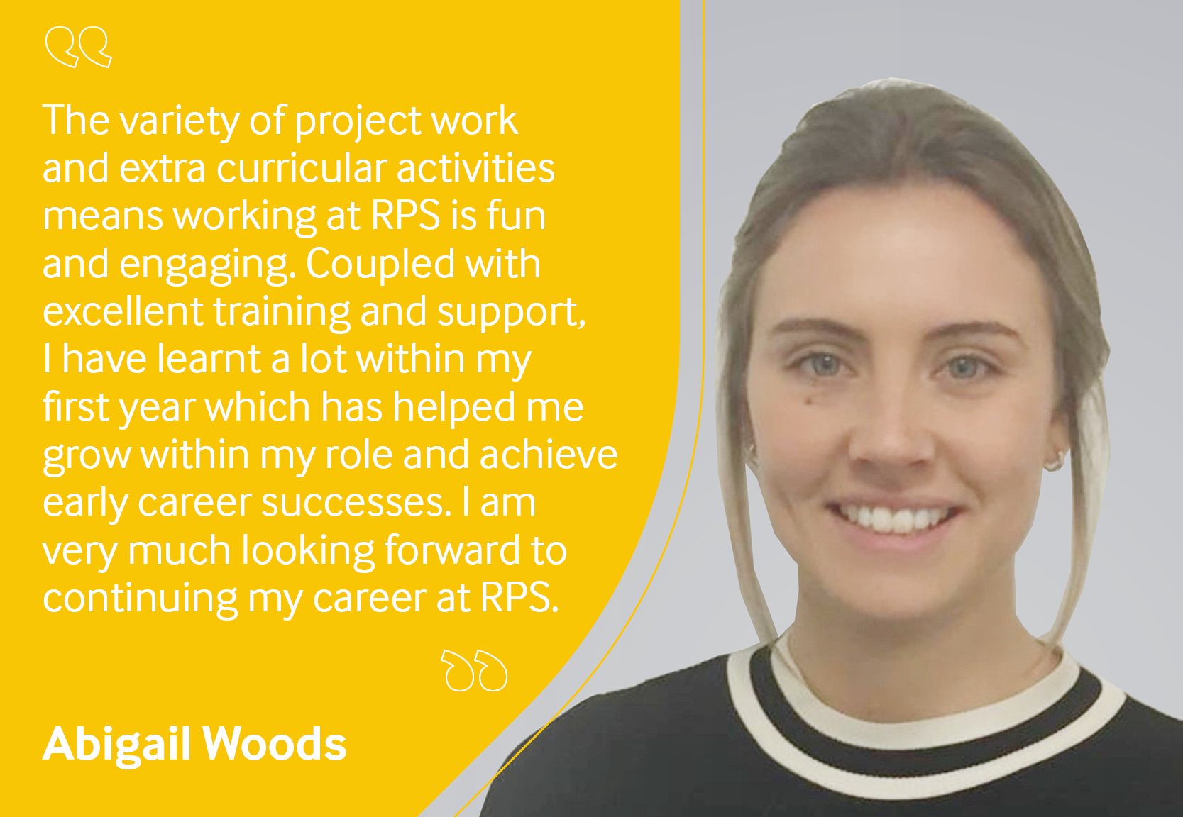 Employee testimonial, Abigail Woods reading "The variety of project work and extra curricular activities means working at RPS is fun and engaging. Coupled with excellent training and support, I have learnt a lot within my first year which has helped me grow within my role and achieve early career successes. I am very much looking forward to continuing my career at RPS".