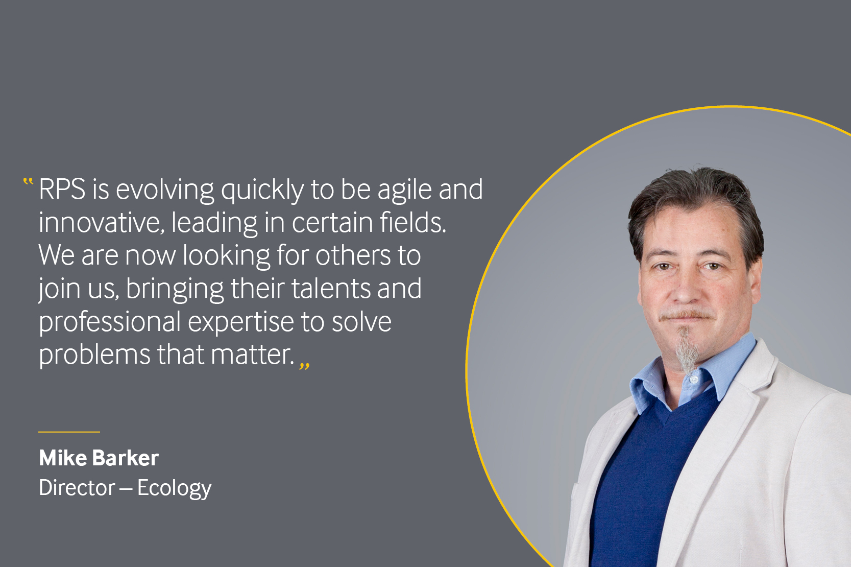 Quote from Mike Barker, Director of Ecology at RPS. "RPS is evolving quickly to be agile and innovative, leading in certain fields. We are now looking for others to join us, bringing their talents and professional expertise to solve problems that matter." 